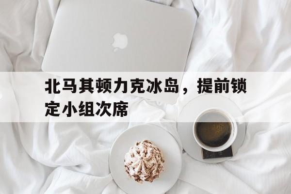 半岛体育入口-北马其顿力克冰岛，提前锁定小组次席的简单介绍-半岛体育入口