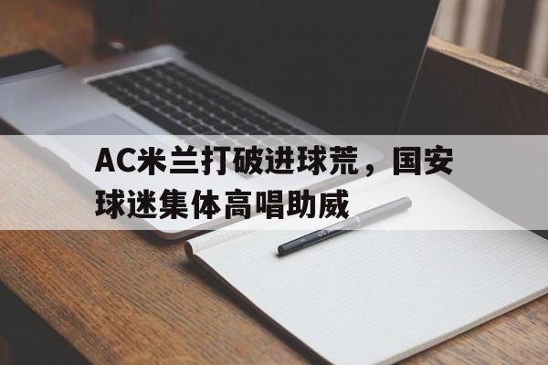半岛体育入口-AC米兰打破进球荒，国安球迷集体高唱助威-半岛体育入口