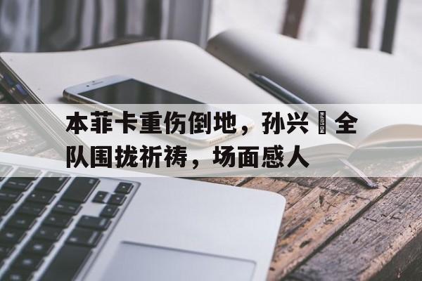 半岛体育-本菲卡重伤倒地，孙兴慜全队围拢祈祷，场面感人-半岛体育