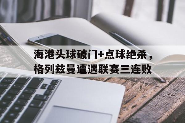半岛体育入口-海港头球破门+点球绝杀，格列兹曼遭遇联赛三连败格列兹曼绝杀照片-半岛体育入口