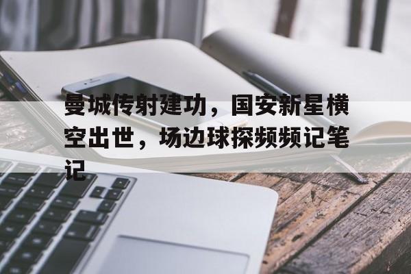 半岛体育全站-曼城传射建功，国安新星横空出世，场边球探频频记笔记-半岛体育全站