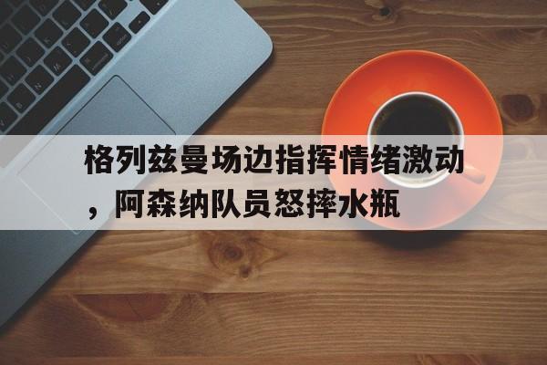 半岛体育-格列兹曼场边指挥情绪激动，阿森纳队员怒摔水瓶-半岛体育